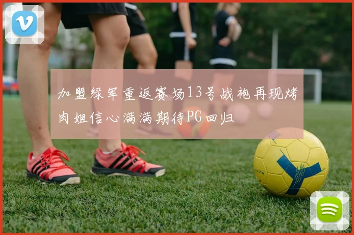 加盟绿军重返赛场13号战袍再现烤肉姐信心满满期待PG回归