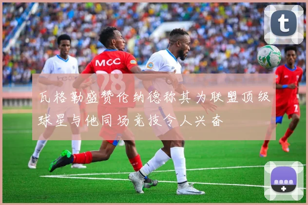 瓦格勒盛赞伦纳德称其为联盟顶级球星与他同场竞技令人兴奋