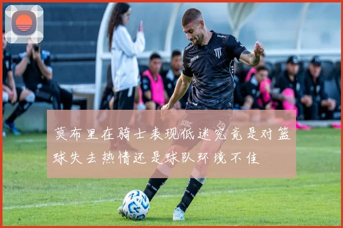 莫布里在骑士表现低迷究竟是对篮球失去热情还是球队环境不佳