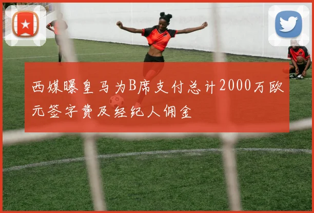 西媒曝皇马为B席支付总计2000万欧元签字费及经纪人佣金