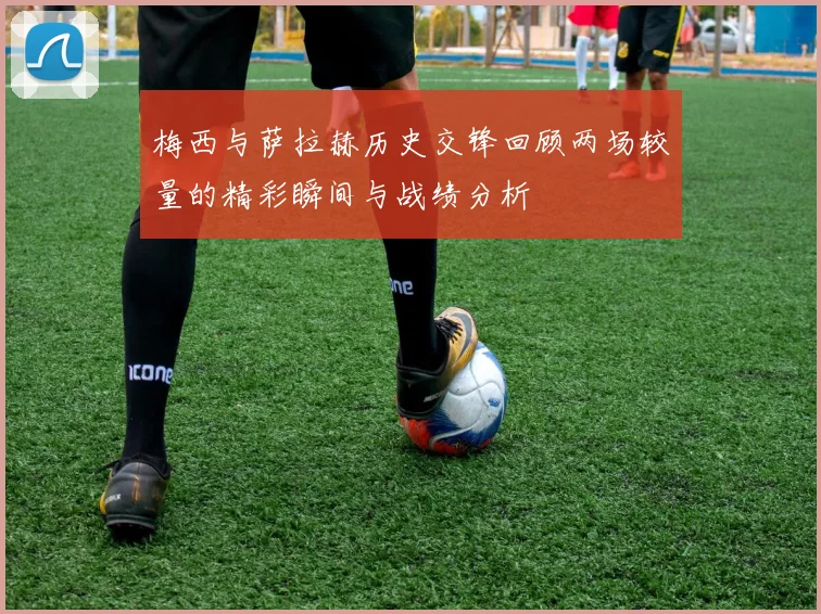 梅西与萨拉赫历史交锋回顾两场较量的精彩瞬间与战绩分析