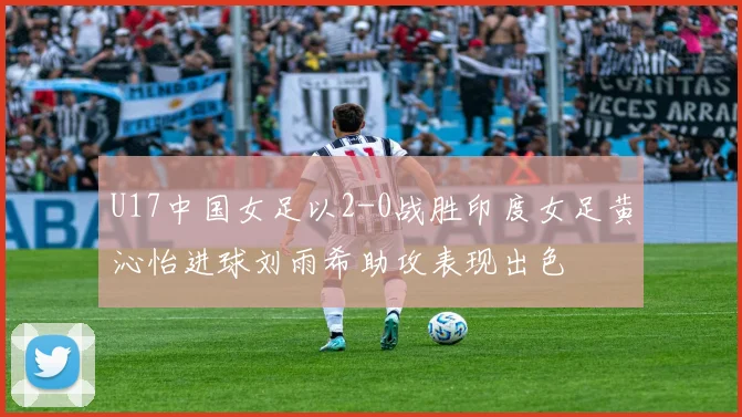 U17中国女足以2-0战胜印度女足黄沁怡进球刘雨希助攻表现出色