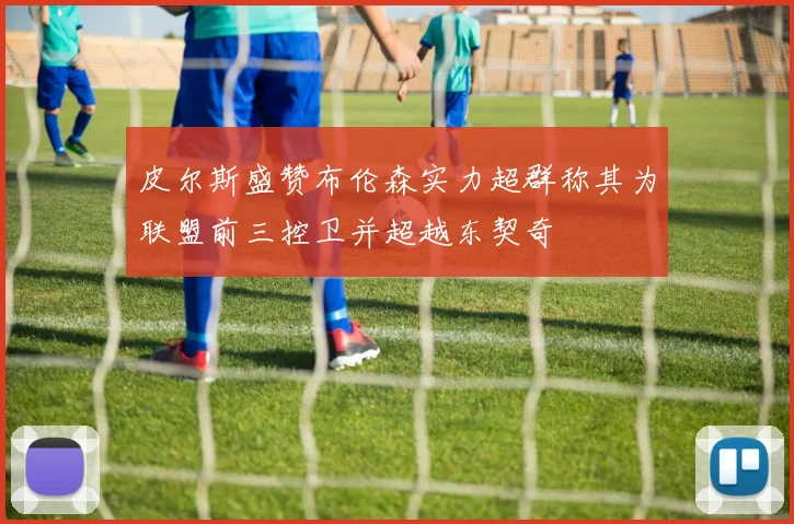 皮尔斯盛赞布伦森实力超群称其为联盟前三控卫并超越东契奇