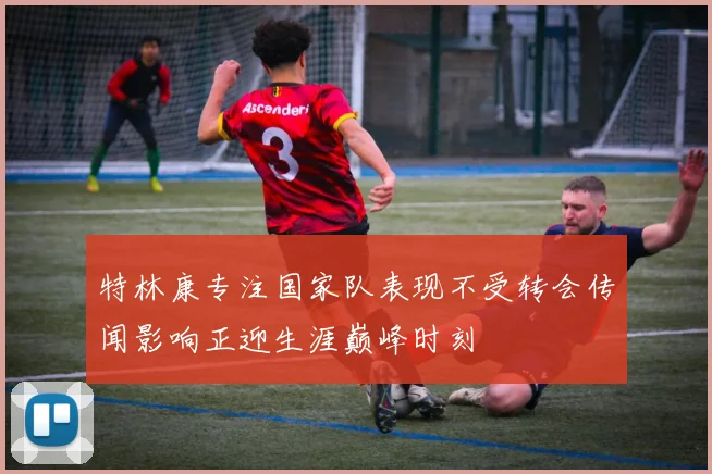 特林康专注国家队表现不受转会传闻影响正迎生涯巅峰时刻