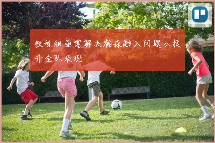 教练组亟需解决瀚森融入问题以提升全队表现