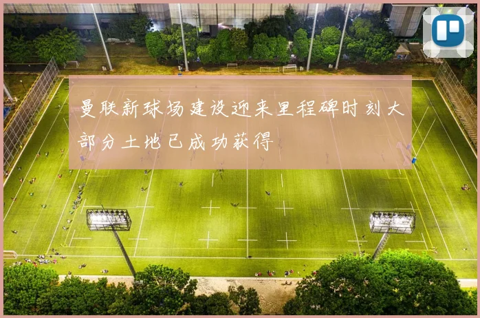 曼联新球场建设迎来里程碑时刻大部分土地已成功获得