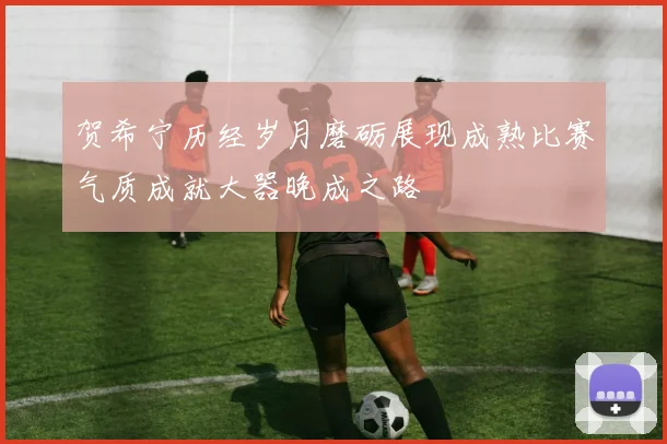 贺希宁历经岁月磨砺展现成熟比赛气质成就大器晚成之路