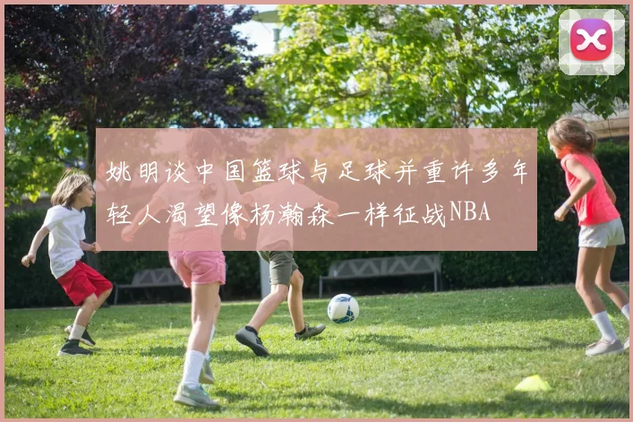 姚明谈中国篮球与足球并重许多年轻人渴望像杨瀚森一样征战NBA