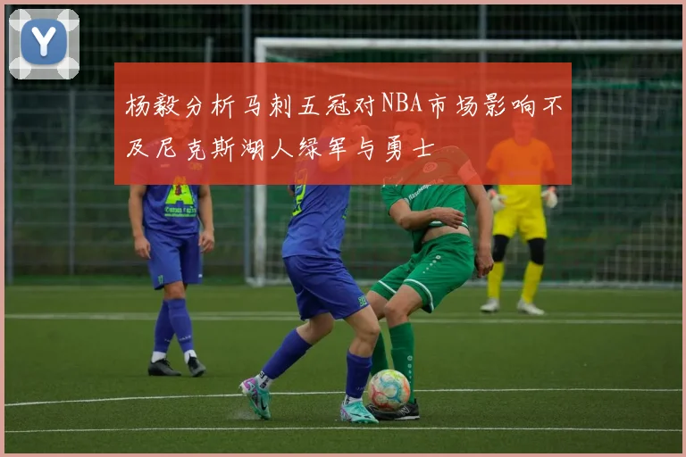 杨毅分析马刺五冠对NBA市场影响不及尼克斯湖人绿军与勇士